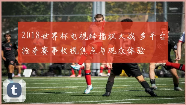 2018世界杯电视转播权大战 多平台抢夺赛事收视焦点与观众体验