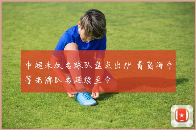中超未改名球队盘点出炉 青岛海牛等老牌队名延续至今