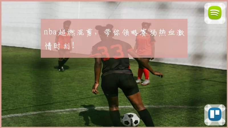 nba超燃混剪,带你领略赛场热血激情时刻!